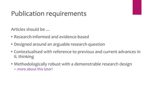 Articles should be …
• Research-informed and evidence-based
• Designed around an arguable research question
• Contextualised with reference to previous and current advances in
IL thinking
• Methodologically robust with a demonstrable research design
– more about this later!
Publication requirements
 