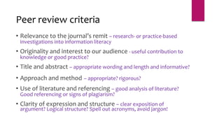 • Relevance to the journal’s remit – research- or practice-based
investigations into information literacy
• Originality and interest to our audience - useful contribution to
knowledge or good practice?
• Title and abstract – appropriate wording and length and informative?
• Approach and method – appropriate? rigorous?
• Use of literature and referencing – good analysis of literature?
Good referencing or signs of plagiarism?
• Clarity of expression and structure – clear exposition of
argument? Logical structure? Spell out acronyms, avoid jargon!
Peer review criteria
 