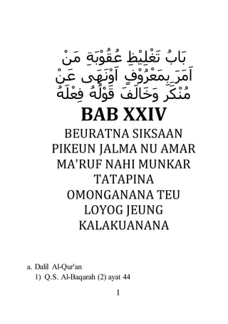 1
‫ل‬ْ‫غ‬َ‫ت‬ ُ‫َاب‬‫ب‬ْ‫َن‬‫م‬ ‫َة‬‫ب‬ْ‫و‬ُ‫ق‬ُ‫ع‬ ‫ظ‬ْ‫ي‬
‫ب‬ َ‫ر‬َ‫م‬َ‫ا‬َ‫م‬ْ‫ن‬َ‫ع‬ ‫َى‬‫ه‬َ‫ن‬ْ‫و‬َ‫ا‬ ٍ‫ف‬ْ‫و‬ُ‫ر‬ْ‫ع‬
ُ‫ه‬َ‫ل‬ْ‫ع‬‫ف‬ ُ‫ه‬ُ‫ل‬ْ‫و‬َ‫ق‬ َ‫ف‬َ‫ال‬َ‫خ‬َ‫و‬ ٍ‫ر‬َ‫ك‬ْ‫ن‬ُ‫م‬
BAB XXIV
BEURATNA SIKSAAN
PIKEUN JALMA NU AMAR
MA'RUF NAHI MUNKAR
TATAPINA
OMONGANANA TEU
LOYOG JEUNG
KALAKUANANA
a. Dalil Al-Qur'an
1) Q.S. Al-Baqarah (2) ayat 44
 