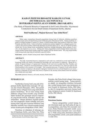 121
KAJIAN POTENSI BIOAKTIF KARANG LUNAK
(OCTORALLIA: ALCYONACEA)
DI PERAIRAN KEPULAUAN SERIBU, DKI JAKARTA
(The Study of Potential Bioactive Compounds in Soft Corals (Octorallia: Alcyonacea)
Conducted in Several Small Islands of Kepulauan Seribu, Jakarta)
Dedi Soedharma1
, Mujizat Kawaroe1
dan Abdul Haris1
ABSTRAK
Dalam upaya memperkaya khasanah pengetahuan karang lunak di Indonesia, dilakukan penelitian
mengenai kajian potensi bioaktif karang lunak di beberapa pulau di Kepulauan Seribu. Selama penelitian, ke-
giatan ini berhasil mendata 39 spesies (12 genera, 4 famili) karang lunak yang tersebar di Pulau Pari, Pulau
Pramuka, dan Pulau Kotok. Genus Lobophytum mendominasi perairan dangkal (3 m), sedangkan genera Sar-
cophyton dan Dendronephthya lebih kerap ditemukan di perairan dalam (10 m). Dari ke-39 spesies tersebut,
ekstrak dari 30 jenis karang lunak menunjukkan bioaktivitas terhadap keberadaan bakteri patogen Escheri-
chia coli dan Staphylococcus aureus. Ditinjau dari lokasi pengambilan contoh terhadap daratan utama, kan-
dungan bioaktif karang lunak semakin tinggi bila semakin jauh dari daratan utama. Hal yang serupa berlaku
untuk karang lunak yang hidup di kedalaman yang lebih dalam.
Kata kunci: potensi, bioaktif, karang lunak, bakteri, Kepulauan Seribu.
ABSTRACT
The study of potential bioactive compounds in soft corals was conducted in several small islands of
Kepulauan Seribu was aimed to developed the knowledge soft coral resource in Indonesia. During the re-
search, 39 species belong to 12 genera and 4 families of soft coral were recorded from Pari, Pramuka, and
Kotok island. Lobophyton was found dominant in shallow water environment (3 m), while Sacrophyton and
Dendronephthya were common at 10 m depth. After extraction processes, 30 species of soft corals showed
bioactive reaction in response to the present of patogenic bacteria Eschericia coli and Staphylococcus aureus.
Bioactive compounds of soft corals were lesser in response to the incerase of the distance from the mainland
(Java Island) and water depth.
Key word: potensial, bioactive, soft corals, bacteria, Seribu Island.
PENDAHULUAN
Sumberdaya karang lunak yang ada di Ke-
pulauan Seribu diperkirakan mencapai 103 spe-
sies dari 4 famili (Manuputty, 1992). Dari jumlah
tersebut, hanya sebagian kecil yang telah diteliti
potensi bioaktifnya. Di sisi lain, karang lunak
difahami sebagai biota terumbu yang memiliki
bahan bioaktif dari golongan senyawa terpeno-
id, yang bersifat sitoksik, antikanker, algisida, dan
antipredator. Dengan demikian, kegiatan peneli-
tian dan pengkajian ilmiah terhadap jenis-jenis
karang lunak yang ada di perairan Indonesia yang
diketahui memiliki luas wilayah terumbu karang
terluas di dunia perlu ditingkatkan (UNEP, 2002).
Penelitian ini dilakukan di beberapa pu-
lau di Kepulauan Seribu, yaitu Pulau Pari, Pulau
Pramuka, dan Pulau Kotok sebagai lokasi peng-
ambilan contoh karang lunak. Tujuan peneliti-
an adalah: (a) mengetahui distribusi horisontal
dan vertikal karang lunak yang mempunyai po-
tensi bioaktif di Kepulauan Seribu, DKI Jakar-
ta, dan (b) mengetahui jenis-jenis karang lunak
yang mempunyai potensi bioaktif di Kepulauan
Seribu, DKI Jakarta.
METODE
Penentuan Stasiun
Stasiun pengambilan contoh karang lu-
nak ditentukan pada tiga buah pulau di tiga zo-
na pengambilan, yaitu Pulau Pari (mewakili inner
zone), Pulau Pramuka (mewakili middle zone),
Pulau Kotok Besar (mewakili outer zone) (Gam-
bar 1). Pada setiap pulau ditentukan sebanyak 2
titik pengambilan contoh, yaitu pada kedalaman
3 m dan 10 m.
1
Departemen Ilmu dan Teknologi Kelautan, Fakultas Perikanan
dan Ilmu Kelautan, Institut Pertanian Bogor, Bogor.
 