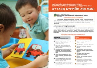 7
ШИНЭЧЛЭЛ, ШИЙДЭЛ, АМЖИЛТ 2015
Сургуулийн өмнөх боловсролын
сургалтын талаар баримтлах бодлогo, 2013
ХҮҮХЭД БҮРИЙН ХӨГЖИЛ
БАГА НАСНЫ ХҮҮХЭД ГЭЖ ХЭН БЭ?
“Бага насны хүүхэд бол төрөлхийн сониуч зангаараа хүрээлэн буй орчноо
таньж мэдэх их хүсэл эрмэлзэлтэй, аливааг оролдож, хийхийг чармайж байдаг,
хүлээж авсан мэдээллээ боловсруулж чаддаг, харилцааны явцад зөв буруу,
сайхан муухайг ялган салгаж, бусдын дунд дасан зохицох чадвартай, идэвхтэй
суралцагч”
СУРГАЛТЫН ЗАРЧМУУДЫН ӨӨРЧЛӨЛТ
Өмнө нь
СӨБ-ын сургалтын бодлого, 2007
Хүүхдийн эрүүл энх өсч бойжих,
асран хамгаалуулах, эрхийг
хүндэтгэсэн байх;
Сургалтын орчны осол аюулгүй
байдал, эрүүл ахуйн шаардлагыг
хангасан байх;
Хүүхдийн нас, сэтгэхүйн хэрэгцээ,
сонирхлыг харгалзсан, бие даан
сурах хөгжих боломжийг хангасан
байх;
Танин мэдэхүйн дэвшилтэт үзэл
онолд суурилсан, шинжлэх ухаанч
байх;
Хүүхдийн бие бялдар оюун ухаан,
нийгэмшихүйн хөгжлийн ялгаатай
байдалд нийцсэн байх;
Хүүхэд бүрийн хөгжих хамгаалагдах,
өөрийгөө илэрхийлэх тэгш эрхийг
хангасан байх;
Одоо
СӨБ-ын сургалтын бодлого, 2013
Хүүхдийн нас, сэтгэц, хөгжлийн
онцлогт нийцэх;
Хүүхэд бүрийн онцлогийг харгалзах;
Хүүхдийн тал бүрийн хөгжлийг
хангах;
Хүүхэд бүрийг сургуулийн өмнөх
боловсрол эзэмших тэгш боломжоор
хангах;
Эцэг эх ба багш нар сурган
хүмүүжүүлэгч түншүүд
Тоглоом бол хүүхдийн суралцах
үндсэн үйл
Боловсролын чанарыг хүүхдийн
чадамж (эзэмшсэн мэдлэг, чадвар,
төлөвшил)-аар үнэлэх;
Сургалтын арга зүй, технологийг
боловсронгуй болгох;
*шинэ
*шинэ
*шинэ
*шинэ
СУРГУУЛИЙН ӨМНӨХ БОЛОВСРОЛ:
	 Сургуулийн өмнөх боловсролыг “Хүүхдийг сургах, сургуульд бэлтгэх
гэсэн зорилгоос илүүтэйгээр хүний хөгжлийн үндэс, өөрийн онцлог, чадвар,
бүтээлч үйлээрээ хөгжих, насан туршийн боловсролын суурь үе” хэмээн	
хөгжүүлнэ.
Улсын их хурлын 12 дугаар тогтоол
МОНГОЛ УЛСЫН ТӨРӨӨС БОЛОВСРОЛЫН ТАЛААР БАРИМТЛАХ БОДЛОГО
(2014-2024)
 