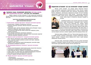 147
ШИНЭЧЛЭЛ, ШИЙДЭЛ, АМЖИЛТ 2015
146 бодлого - хэрэгжилт
дээд
боловсрол
“Шинжлэх ухаан, технологийг хөгжүүлэх тэргүүлэх чиглэл,
цөм технологийн жагсаалт” /2015-2021 он/ батлагдлаа
1
	 Дөрвөн тэргүүлэх чиглэлд нийцүүлэн 18 цөм технологийн жагсаалтыг
Засгийн газрын 2015 оны 9 дүгээр сарын 14-ний өдрийн 368 дугаар тогтоолоор
баталлаа.
Тэргүүлэх чиглэлийн хүрээнд хэрэгжүүлэх
цөм технологийн жагсаалт
I. “Хүний хөгжил, хүрээлэн буй орчин” тэргүүлэх чиглэлийн хүрээнд:
1.	Хүний хөгжил, төлөвшил, боловсролын шинэчлэл;
2.	Өвчнөөс урьдчилан сэргийлэх, өвчний оношилгоо, эмчилгээний
технологи;
3.	Биологийн төрөл, зүйлийг хамгаалах, байгаль орчны бохирдол, газрын
доройтлыг бууруулах, нөхөн сэргээх технологи;
4.	Уур амьсгалын өөрчлөлтийн нөлөө, цөлжилтийг сааруулах, дасан
зохицох технологи;
5.	Усны нөөцийн хамгаалалт, ашиглалтын технологи;
6.	Хүрээлэн буй орчны менежмент, байгалийн болон техногенийн гаралтай
гамшгийн эрсдэлийг бууруулах технологи.
II. “Хөдөө аж ахуйн эрчимжүүлэлт” тэргүүлэх чиглэлийн хүрээнд:
1.	Мал, амьтныг эрүүлжүүлэх, ашиг шимийг нэмэгдүүлэх технологи;
2.	Хүнс, тэжээлийн таримал ургамлын шилмэл сорт гаргах, тариалах,
үйлдвэрлэх технологи;
3.	Хөдөө аж ахуйн гаралтай түүхий эд боловсруулах, экологийн цэвэр
бүтээгдэхүүн үйлдвэрлэх технологи.
III. “Аж үйлдвэрийн дэвшилтэт технологи” тэргүүлэх чиглэлийн
хүрээнд:
1. Эрчим хүчний үйлдвэрлэл, хэрэглээний үр ашиг, хэмнэлтийн технологи;
2. Сэргээгдэх эх үүсвэртэй эрчим хүчний технологи;
3. Эрдэс баялгийн хайгуул, олборлолт, боловсруулалтын технологи;
4. Нүүрс, газрын тос, өнгөт болон хар төмөрлөг боловсруулах технологи;
5. Зам, барилгын материал үйлдвэрлэлийн технологи;
6. Нэгдсэн тээврийн системийн дэвшилтэт технологи.
IV. “Өндөр технологи” тэргүүлэх чиглэлийн хүрээнд:
1. Биотехнологи;
2. Шинэ материал, нанотехнологи;
3. Мэдээлэл, харилцаа холбооны технологи, электроник.
шинжлэх ухаан
Лу.Гантөмөр: “ШинжлэхухаанболМонголынхөгжлийнгарц”
Эрдэмтний бүтээлийг 100 сая төгрөгөөр үнэлдэг боллоо2
	 Монгол хүний үнэлэмж, тэр дундаа эрдэм мэдлэгтэй Монгол
хүний үнэлэмжийг дээшлүүлэх зорилгоор Монгол Улсын Засгийн газраас
өндөр үр ашиг, ач холбогдол бүхий шинэ технологи, бүтээгдэхүүн зохион
бүтээж, үйлдвэрлэл, үйлчилгээнд нэвтрүүлсэн иргэнийг 100 сая төгрөгөөр
урамшуулдаг уламжлалтай билээ. Өнөө жилийн “Технологийн дэвшлийн
шагнал”-ыг химийн ухааны доктор, профессор Д.Дэмбэрэлнямбын “Адууны
яснаас гарган авсан яс бэхжүүлэх кальцийн бэлдмэл”-д
олгожээ.
	 Д.Дэмбэрэлнямба нь олон жилийн судалгааны ажлаараа
орчин үеийн биотехнологи, биохимийн аргыг ашиглан
монгол адууны ясны биологийн үнэт чанарыг хэвээр
хадгалан, тусгайлан бэлтгэсэн биологийн идэвхит нэмэлт
бүтээгдэхүүн болох “Адуу” брендийн “Адууны яснаас гарган
авсан яс бэхжүүлэх кальцийн бэлдмэл”-ийг гарган авчээ. Уг
бүтээлньэхорнынөхөнсэргээгдэххоёрдогчтүүхийэд болох
монгол адууны яс ашигласан экологийн цэвэр, импорт орлох, экспортлоход
чиглэсэн мэдлэг шингэсэн, анагаах чадавхи сайтай бүтээгдэхүүн болсон юм.
	 Шинжлэх ухааны салбарын 2013 оны “Технологийн дэвшлийн шагнал”-
ыг төрийн шагналт инженер Н.Нацагнямын “Синхрон генераторын реактив
чадлын автомат тохируулга болох NaNyam-AX12 болон түүний виртаул
лаборатори” бүтээлд олгосон.
	 Шинжлэх ухаан, технологийн салбарын 2012 оны шилдэг бүтээлээр
академич Х.Намсрайн “Бодисын бүтцийн тулгуур судалгаа ба шинжлэх ухаан,
технологийн суурь мэдлэгийн үндсүүд” бүтээл шалгарсан юм.
 