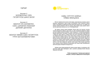 Монгол төрийн алтан жолоог атгаж яваа, үндэсний оюун санааны сэргэн
мандлыг тодорхойлогч гэдэг утгаар нь Боловсрол, Соёл, Шинжлэх Ухааны
сайд Л.Гантөмөртэй гурвантаа уулзаж ярилцлага хийсэн юм. Улс төрөөс хол
манай телевиз өнөөгийн УИХ-ын гишүүд, сайд нараас хуруу дарам хэдхэн
хүнтэй ярилцлага хийсний нэг нь Л.Гантөмөр билээ.
Увс аймагт хүүхэд насаа өнгөрөөж, Японд хоёр том сургууль төгссөн
түүний амьдралын замнал, ажил үйлс нь соёл гэгээрлийн мэдээлэл хайдаг
сэтгүүлч надад сонирхолтой байв. “Соён гэгээрүүлэгч” телевизээр цацагдсан
бидний ярилцлагыг үзэгчдийн тэнхмийн хүсэлтээр хэд хэдэн удаа давтсан
ч өнөө хэр “ахиж гарах уу” хэмээн асуух хүн олон. Боловсрол хамаагүй хүн
гэж байхгүй болохоор түмэн олонд хэрэг болно хэмээн цэнхэр дэлгэцийн
яриаг бичгийн хэлбэрт буулган танд хүргэж байна. Монголчууд бид мянга
мянган жилээр хүлээж байж энэ цагт л гурван саяд хүрсэн билээ. Гурван хүн
тутмынх нь нэгийг хүүхэд эзэлдэг үзүүлэлтээр дэлхийд нэгд жагсч байгаа
бидний хувьд боловсрол, соёл, шинжлэх ухаан хаашаа явж байгааг мэдэж,
ойлгох нь хүн бүрт хамаатай, хамгийн чухал сэдэв. Тийм учраас үндэстний
оюун санааны сэргэн мандлын асуудлуудыг бүх талаас харж тайлбарласан
ярилцлагуудад анхаарлаа хандуулна уу.
Найман зууны өмнө ертөнцийн талыг захирч явсан их монголын хойч
үеийнхэн өнөө цагт боловсрол, соёл, шинжлэх ухаанаар бүтэн дэлхийг
дагуулах болтугай.
“Соён гэгээрүүлэгч” телевизийн ерөнхий
захирал, сэтгүүлч Шархүүгийн Хишигсүрэн
САЙД, СЭТГҮҮЛЧ ХОЁРЫН
ГУРВАН ЯРИЛЦЛАГА
ГАРЧИГ
БОЛОВСРОЛЫГ СОЁН
ГЭГЭЭРҮҮЛЭХ ШИНЭ ЭХЛЭЛ
МОНГОЛ УЛС БОЛОВСРОЛ,
СОЁЛ, ШИНЖЛЭХ УХААНААР
ДЭЛХИЙГ ДАГУУЛНА
МОНГОЛ ТӨРИЙН СОЁН ГЭГЭЭРҮҮЛЭХ
ҮҮРЭГ БОЛ БОЛОВСРОЛ МӨН
Ярилцлага: 01
Ярилцлага: 02
Ярилцлага: 03
 