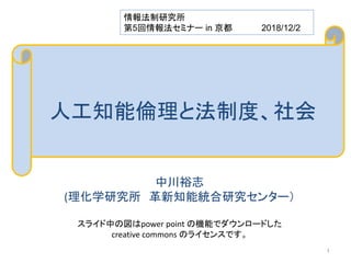 人工知能倫理と法制度、社会
中川裕志
(理化学研究所 革新知能統合研究センター）
スライド中の図はpower point の機能でダウンロードした
creative commons のライセンスです。
情報法制研究所
第5回情報法セミナー in 京都 2018/12/2
1
 