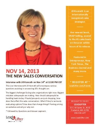 Jill Konrath is an
internationally
recognized sales
strategist.

Her newest book,
SNAP Selling, soared
to the #1 sales book
on Amazon within
hours of its release.

NOV 14, 2013

Featured in
Entrepreneur, New
York Times, The
Business Journal and
many more.

THE NEW SALES CONVERSATION
Interview with Jill Konrath on Nov 14th at 12:00 PM EST
This Live Interview with Jill Konrath will encompass various
questions assisting in uncovering Jill’s thoughts on:
The biggest challenges facing sales organizations right now. Biggest
mistakes salespeople are making. How should salespeople be
handling leads today. If leads/prospects are just shopping, how
does that affect the sales conversation. What if they’re seriously
evaluating options? How does that change things? Posting pricing
on websites and why or why not.
* Followed by Questions and Answer segment.

~ REGISTER AT ~
LeadLifter.com/Events

BROUGHT TO YOU BY:

LEADLIFTER
35 E. All Saints St., #110
Frederick, MD 21701
855-593-LIFT
www.LeadLifter.com

 
