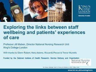 Exploring the links between staff
wellbeing and patients’ experiences
of care
Professor Jill Maben, Director National Nursing Research Unit
King's College London

With thanks to Glenn Robert; Mary Adams, Riccardo Peccei & Trevor Murrells

Funded by the National Institute of Health Research: Service Delivery and Organisation


                                            The Florence Nightingale School of Nursing and Midwifery at King’s College London

                                                                                                   www.kcl.ac.uk/nursing/nnru
 