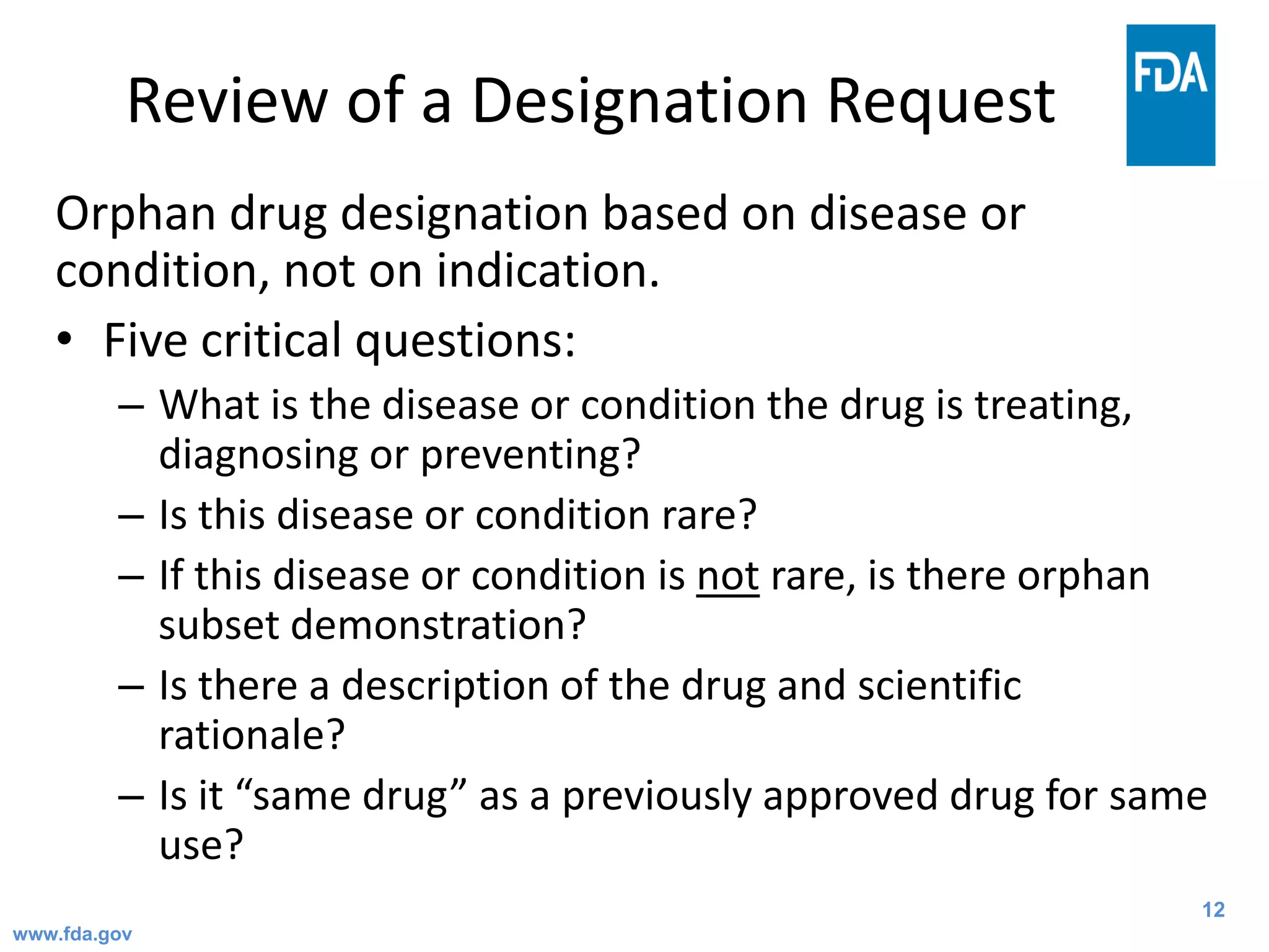 12
Review of a Designation Request
Orphan drug designation based on disease or
condition, not on indication.
• Five critical questions:
– What is the disease or condition the drug is treating,
diagnosing or preventing?
– Is this disease or condition rare?
– If this disease or condition is not rare, is there orphan
subset demonstration?
– Is there a description of the drug and scientific
rationale?
– Is it “same drug” as a previously approved drug for same
use?
www.fda.gov
 