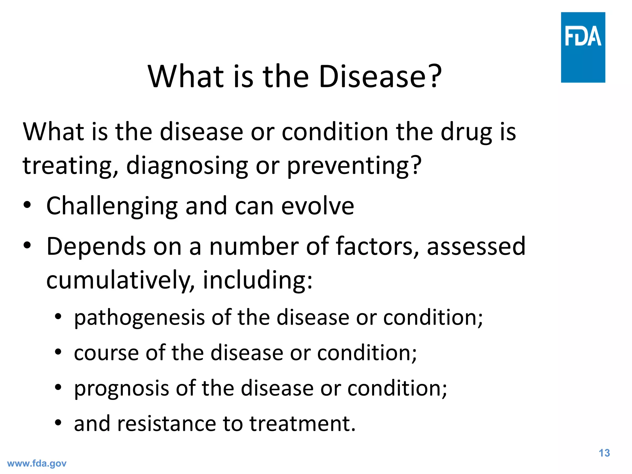 13
What is the Disease?
What is the disease or condition the drug is
treating, diagnosing or preventing?
• Challenging and can evolve
• Depends on a number of factors, assessed
cumulatively, including:
• pathogenesis of the disease or condition;
• course of the disease or condition;
• prognosis of the disease or condition;
• and resistance to treatment.
www.fda.gov
 