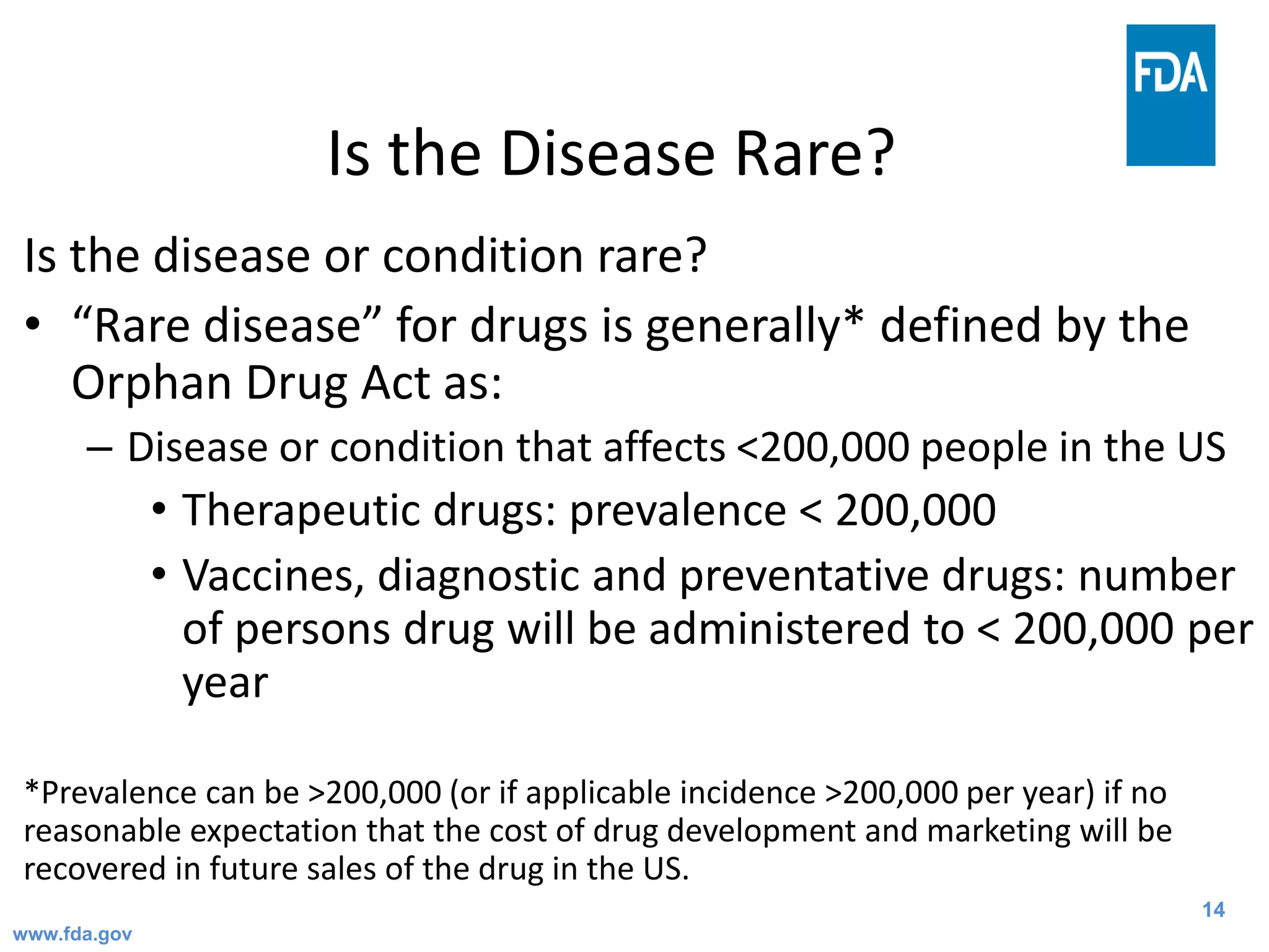 14
Is the Disease Rare?
Is the disease or condition rare?
• “Rare disease” for drugs is generally* defined by the
Orphan Drug Act as:
– Disease or condition that affects <200,000 people in the US
• Therapeutic drugs: prevalence < 200,000
• Vaccines, diagnostic and preventative drugs: number
of persons drug will be administered to < 200,000 per
year
*Prevalence can be >200,000 (or if applicable incidence >200,000 per year) if no
reasonable expectation that the cost of drug development and marketing will be
recovered in future sales of the drug in the US.
www.fda.gov
 