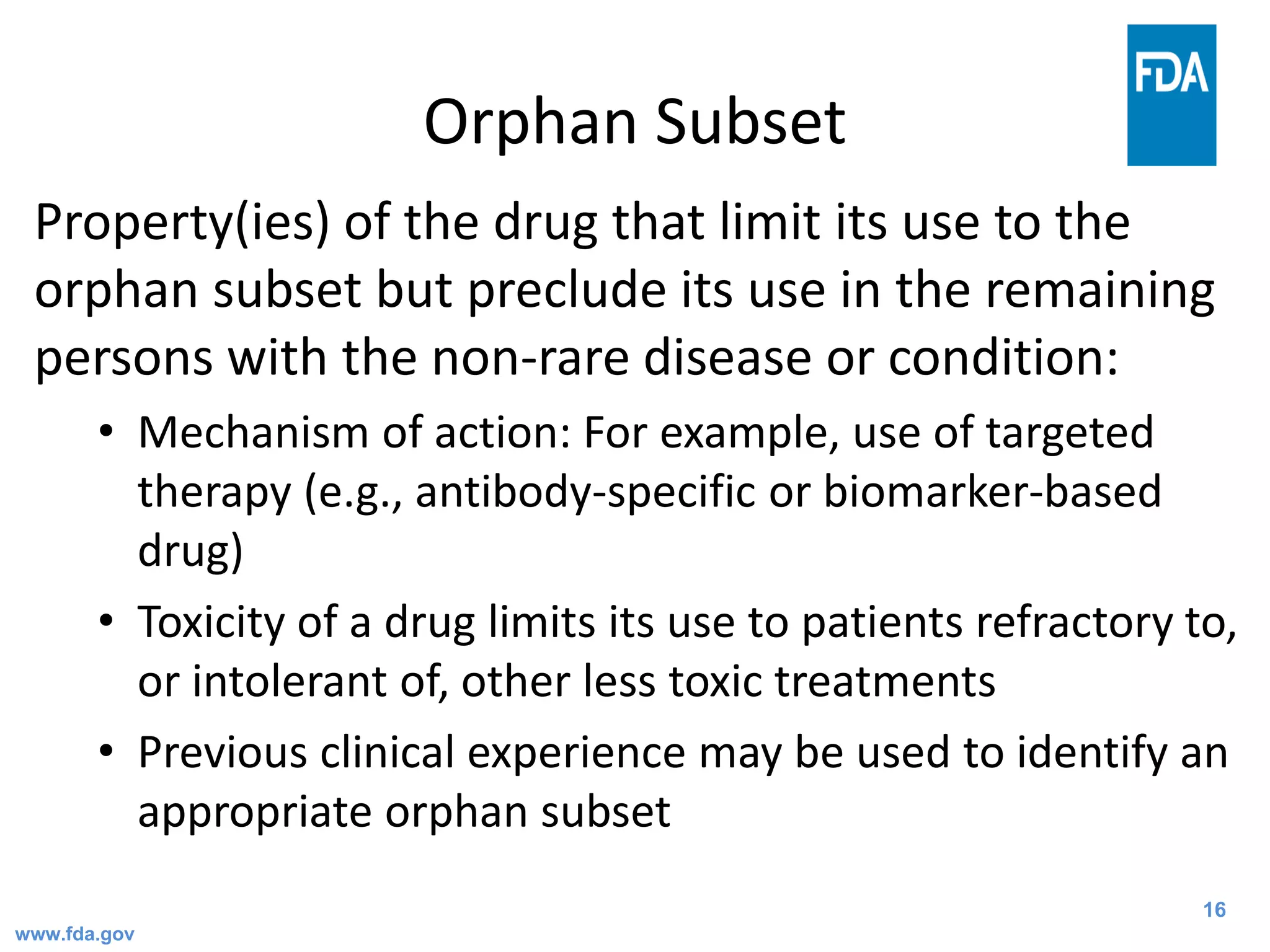 16
Orphan Subset
Property(ies) of the drug that limit its use to the
orphan subset but preclude its use in the remaining
persons with the non-rare disease or condition:
• Mechanism of action: For example, use of targeted
therapy (e.g., antibody-specific or biomarker-based
drug)
• Toxicity of a drug limits its use to patients refractory to,
or intolerant of, other less toxic treatments
• Previous clinical experience may be used to identify an
appropriate orphan subset
www.fda.gov
 