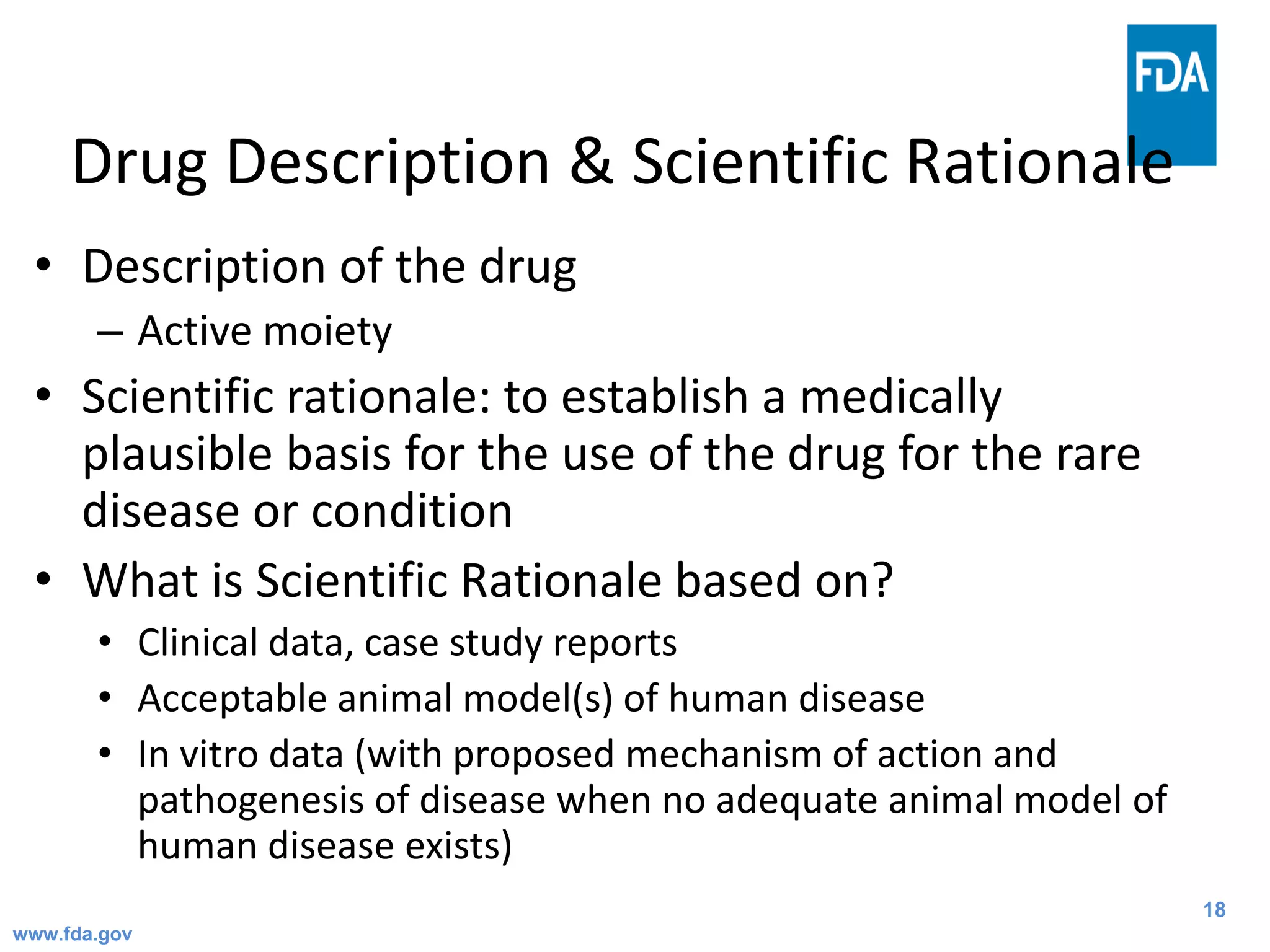 18
Drug Description & Scientific Rationale
• Description of the drug
– Active moiety
• Scientific rationale: to establish a medically
plausible basis for the use of the drug for the rare
disease or condition
• What is Scientific Rationale based on?
• Clinical data, case study reports
• Acceptable animal model(s) of human disease
• In vitro data (with proposed mechanism of action and
pathogenesis of disease when no adequate animal model of
human disease exists)
www.fda.gov
 