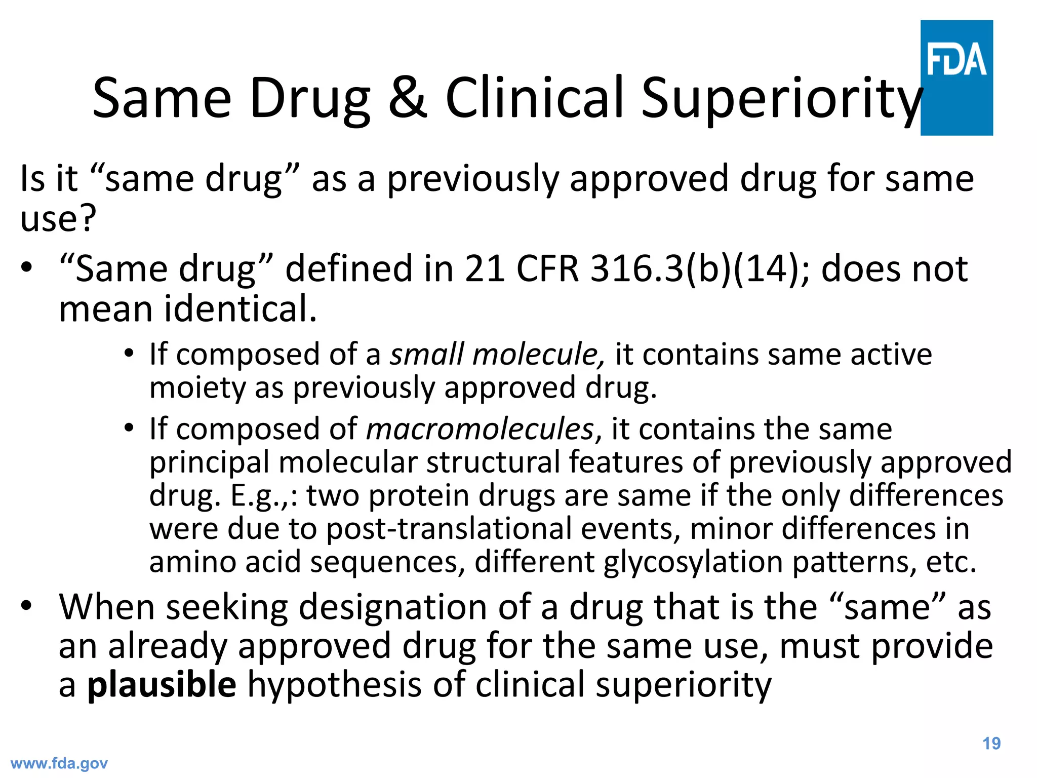 19
Same Drug & Clinical Superiority
Is it “same drug” as a previously approved drug for same
use?
• “Same drug” defined in 21 CFR 316.3(b)(14); does not
mean identical.
• If composed of a small molecule, it contains same active
moiety as previously approved drug.
• If composed of macromolecules, it contains the same
principal molecular structural features of previously approved
drug. E.g.,: two protein drugs are same if the only differences
were due to post-translational events, minor differences in
amino acid sequences, different glycosylation patterns, etc.
• When seeking designation of a drug that is the “same” as
an already approved drug for the same use, must provide
a plausible hypothesis of clinical superiority
www.fda.gov
 