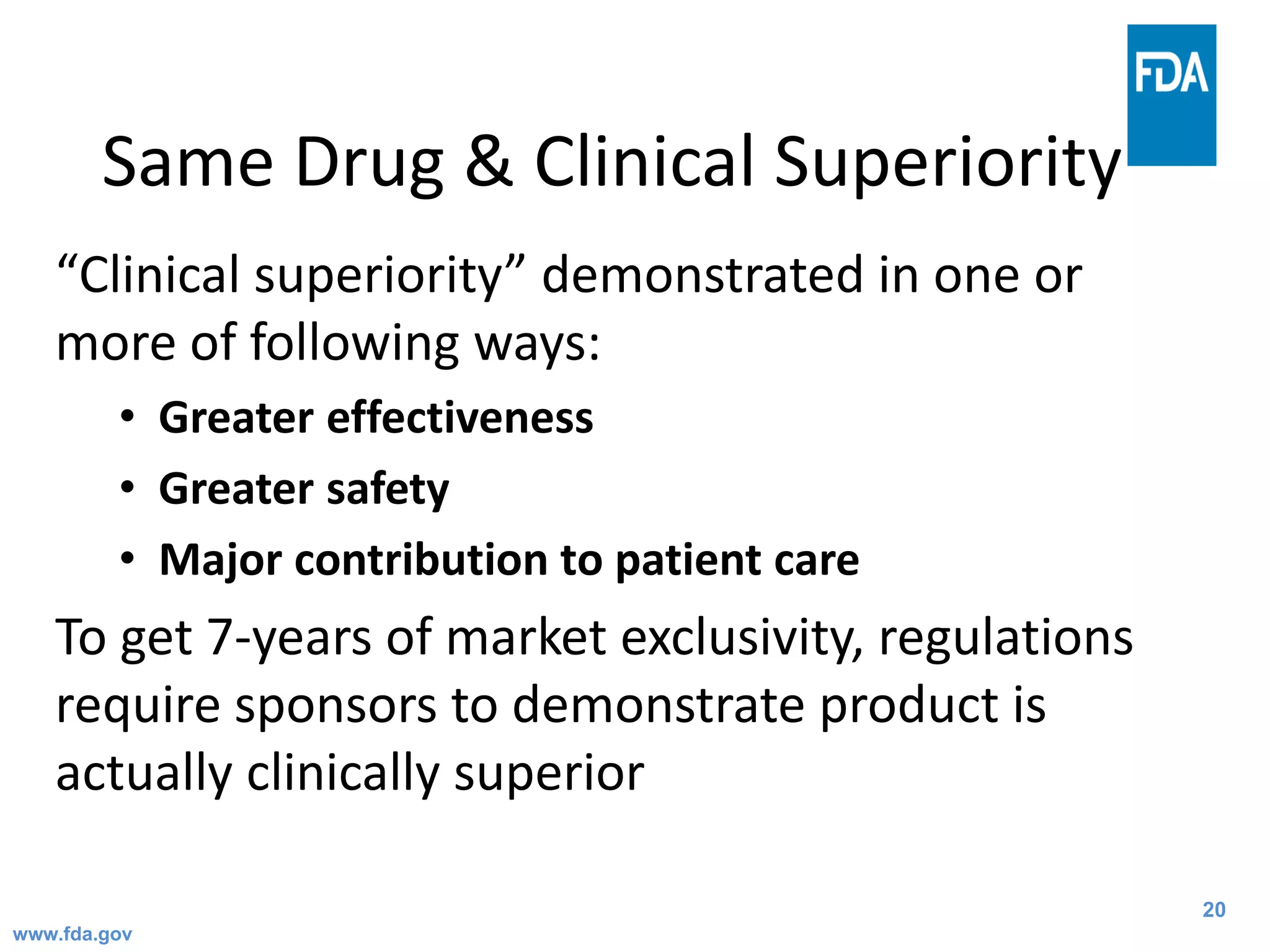 20
Same Drug & Clinical Superiority
“Clinical superiority” demonstrated in one or
more of following ways:
• Greater effectiveness
• Greater safety
• Major contribution to patient care
To get 7-years of market exclusivity, regulations
require sponsors to demonstrate product is
actually clinically superior
www.fda.gov
 