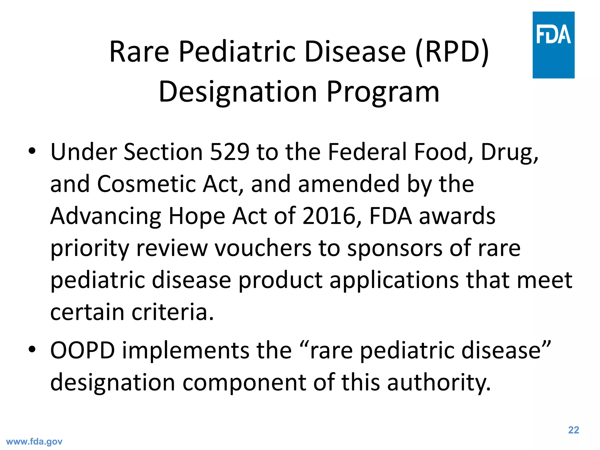 22
Rare Pediatric Disease (RPD)
Designation Program
• Under Section 529 to the Federal Food, Drug,
and Cosmetic Act, and amended by the
Advancing Hope Act of 2016, FDA awards
priority review vouchers to sponsors of rare
pediatric disease product applications that meet
certain criteria.
• OOPD implements the “rare pediatric disease”
designation component of this authority.
www.fda.gov
 