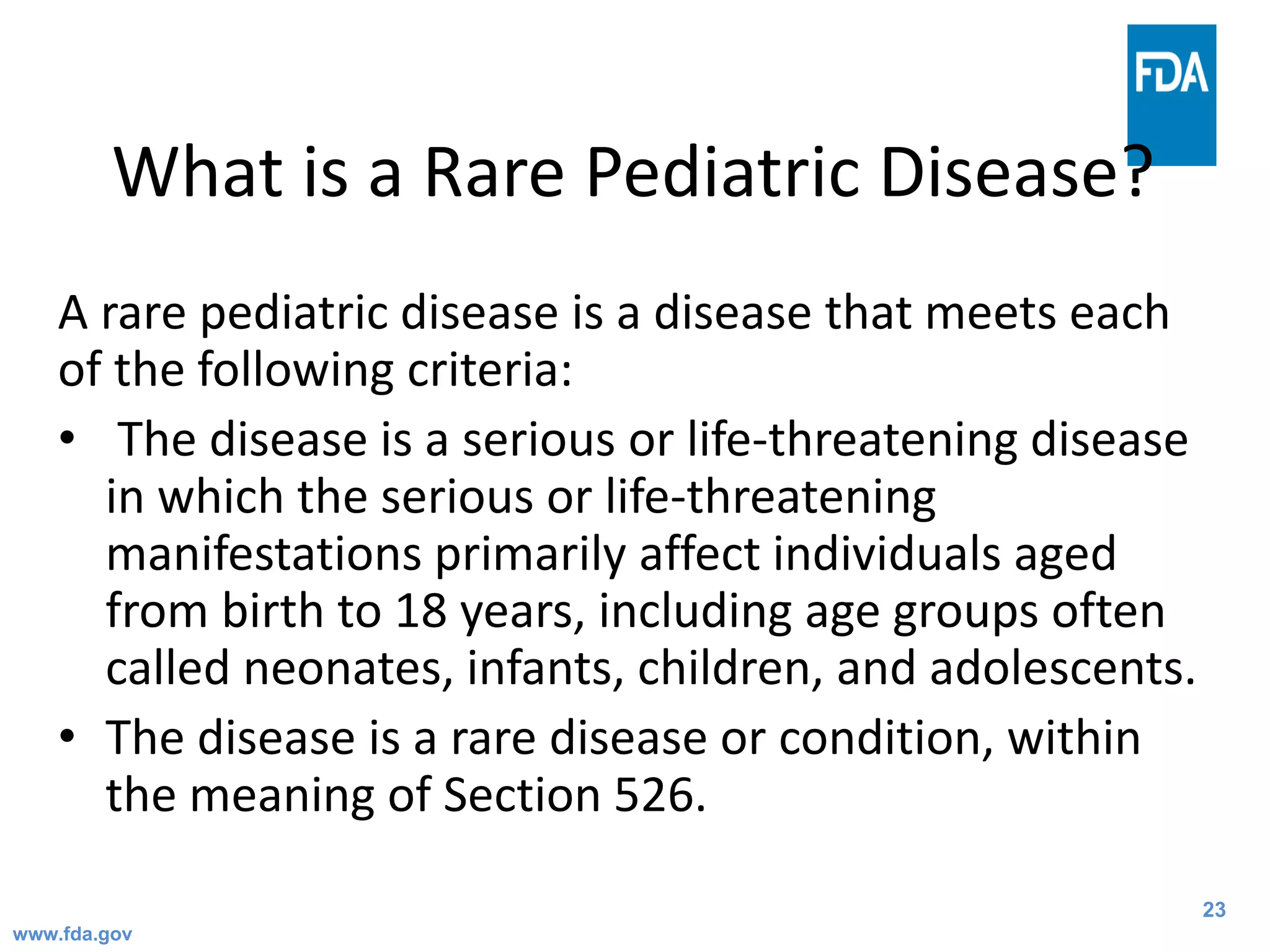 23
What is a Rare Pediatric Disease?
A rare pediatric disease is a disease that meets each
of the following criteria:
• The disease is a serious or life-threatening disease
in which the serious or life-threatening
manifestations primarily affect individuals aged
from birth to 18 years, including age groups often
called neonates, infants, children, and adolescents.
• The disease is a rare disease or condition, within
the meaning of Section 526.
www.fda.gov
 