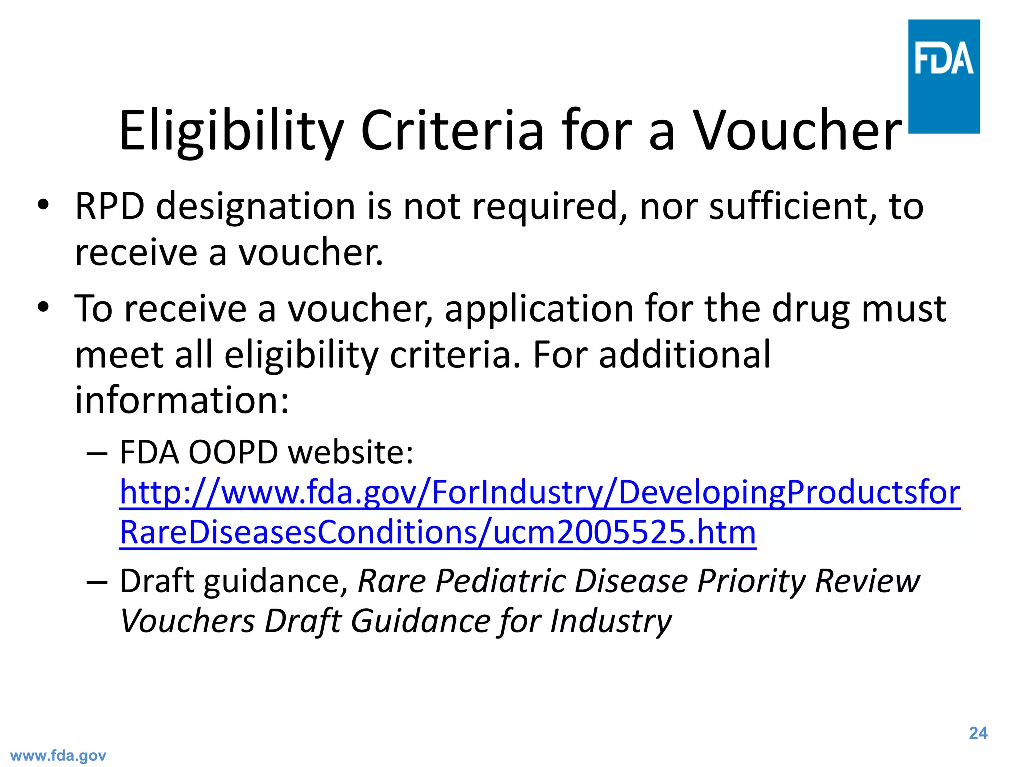 24
Eligibility Criteria for a Voucher
• RPD designation is not required, nor sufficient, to
receive a voucher.
• To receive a voucher, application for the drug must
meet all eligibility criteria. For additional
information:
– FDA OOPD website:
http://www.fda.gov/ForIndustry/DevelopingProductsfor
RareDiseasesConditions/ucm2005525.htm
– Draft guidance, Rare Pediatric Disease Priority Review
Vouchers Draft Guidance for Industry
www.fda.gov
 