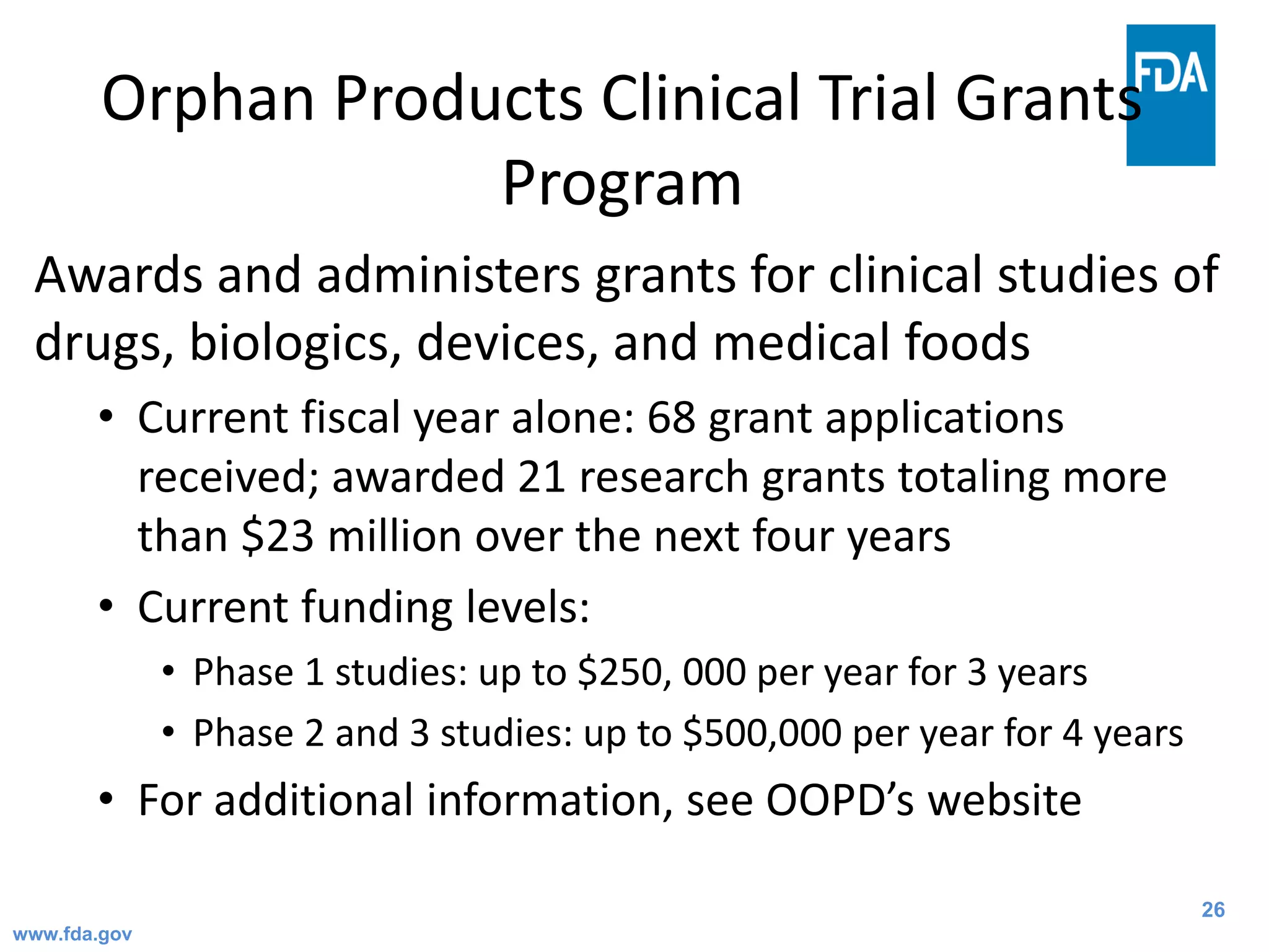26
Orphan Products Clinical Trial Grants
Program
Awards and administers grants for clinical studies of
drugs, biologics, devices, and medical foods
• Current fiscal year alone: 68 grant applications
received; awarded 21 research grants totaling more
than $23 million over the next four years
• Current funding levels:
• Phase 1 studies: up to $250, 000 per year for 3 years
• Phase 2 and 3 studies: up to $500,000 per year for 4 years
• For additional information, see OOPD’s website
www.fda.gov
 