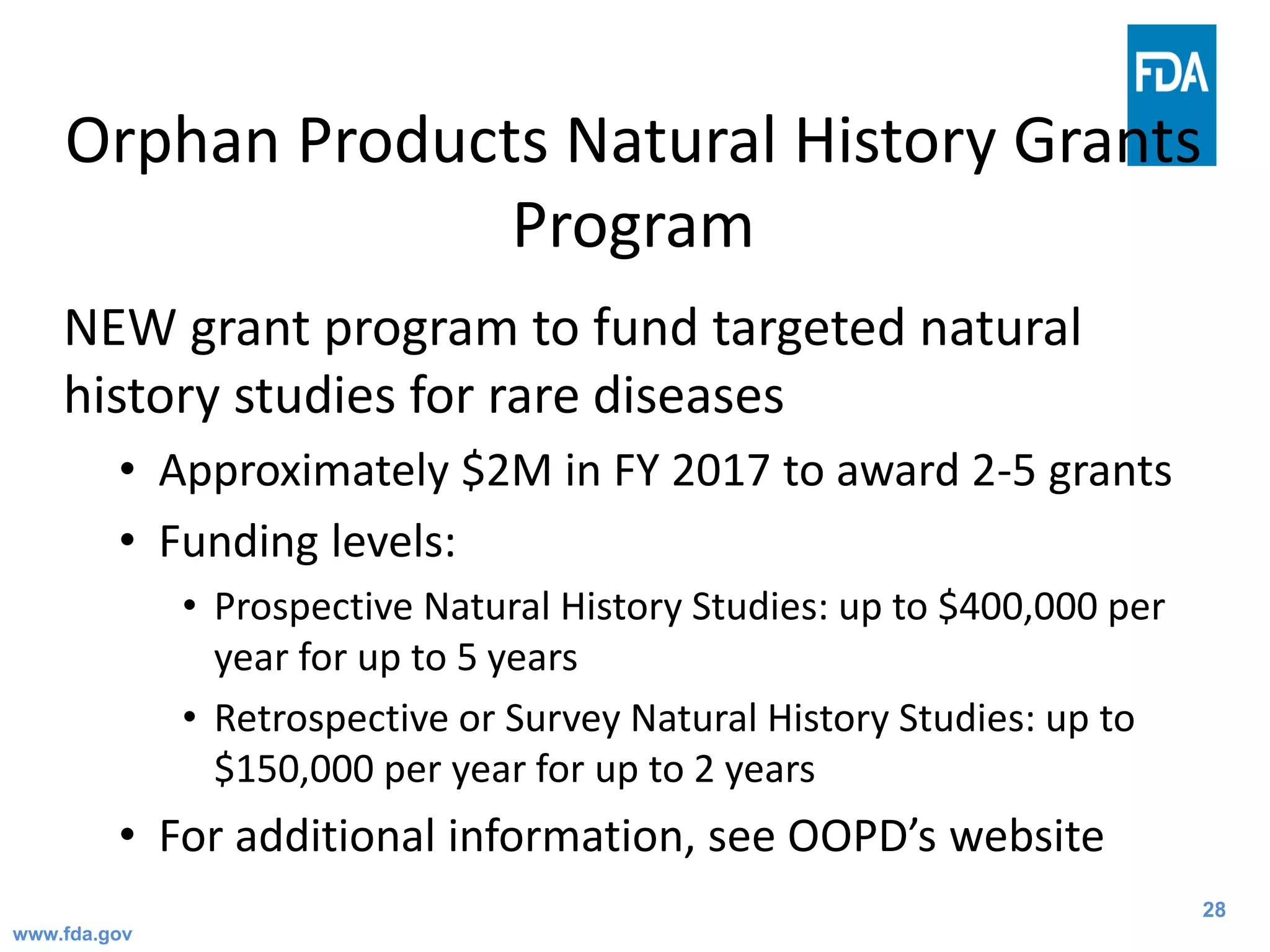 28
Orphan Products Natural History Grants
Program
NEW grant program to fund targeted natural
history studies for rare diseases
• Approximately $2M in FY 2017 to award 2-5 grants
• Funding levels:
• Prospective Natural History Studies: up to $400,000 per
year for up to 5 years
• Retrospective or Survey Natural History Studies: up to
$150,000 per year for up to 2 years
• For additional information, see OOPD’s website
www.fda.gov
 