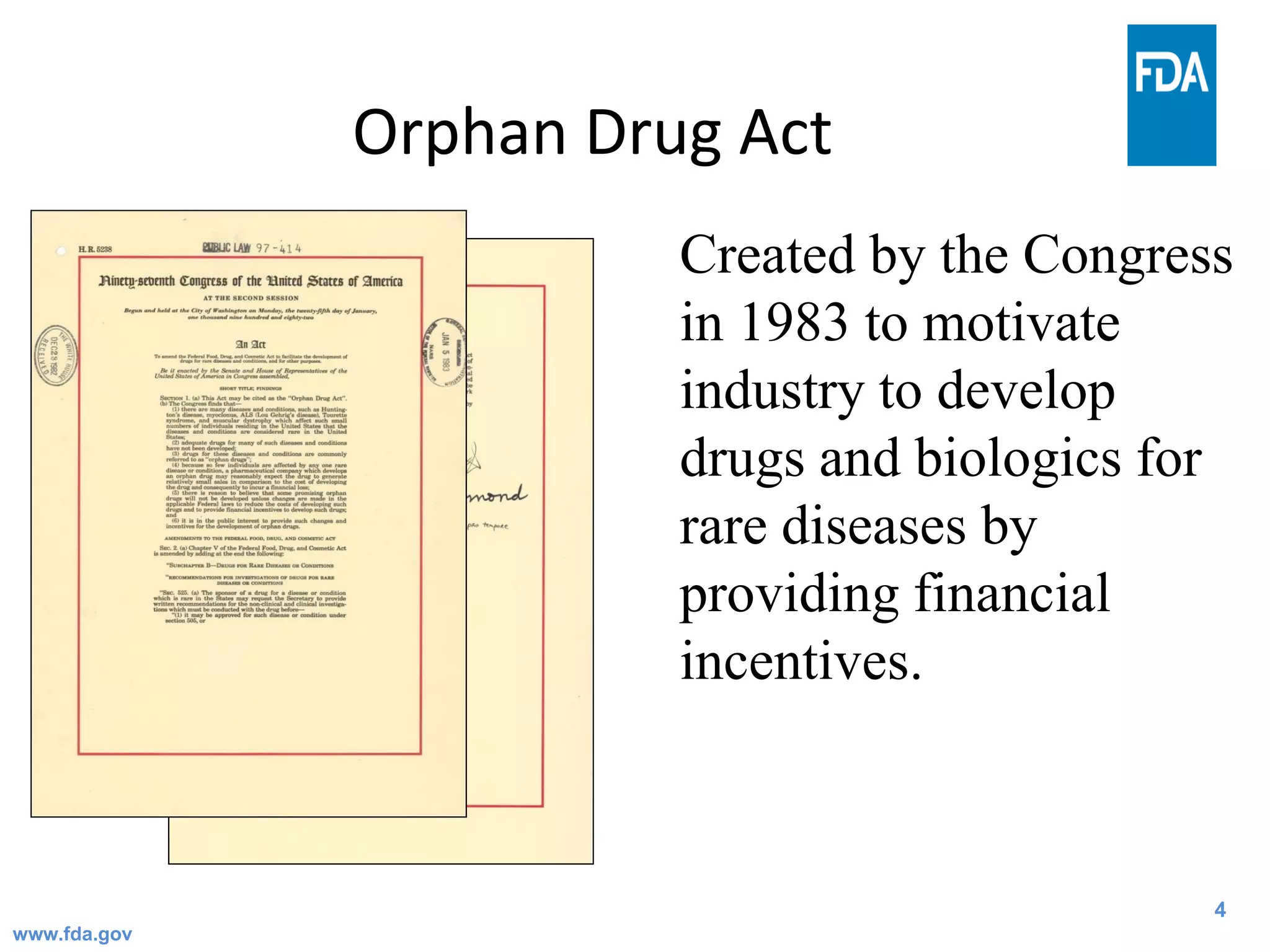 4
Orphan Drug Act
Created by the Congress
in 1983 to motivate
industry to develop
drugs and biologics for
rare diseases by
providing financial
incentives.
4www.fda.gov
 
