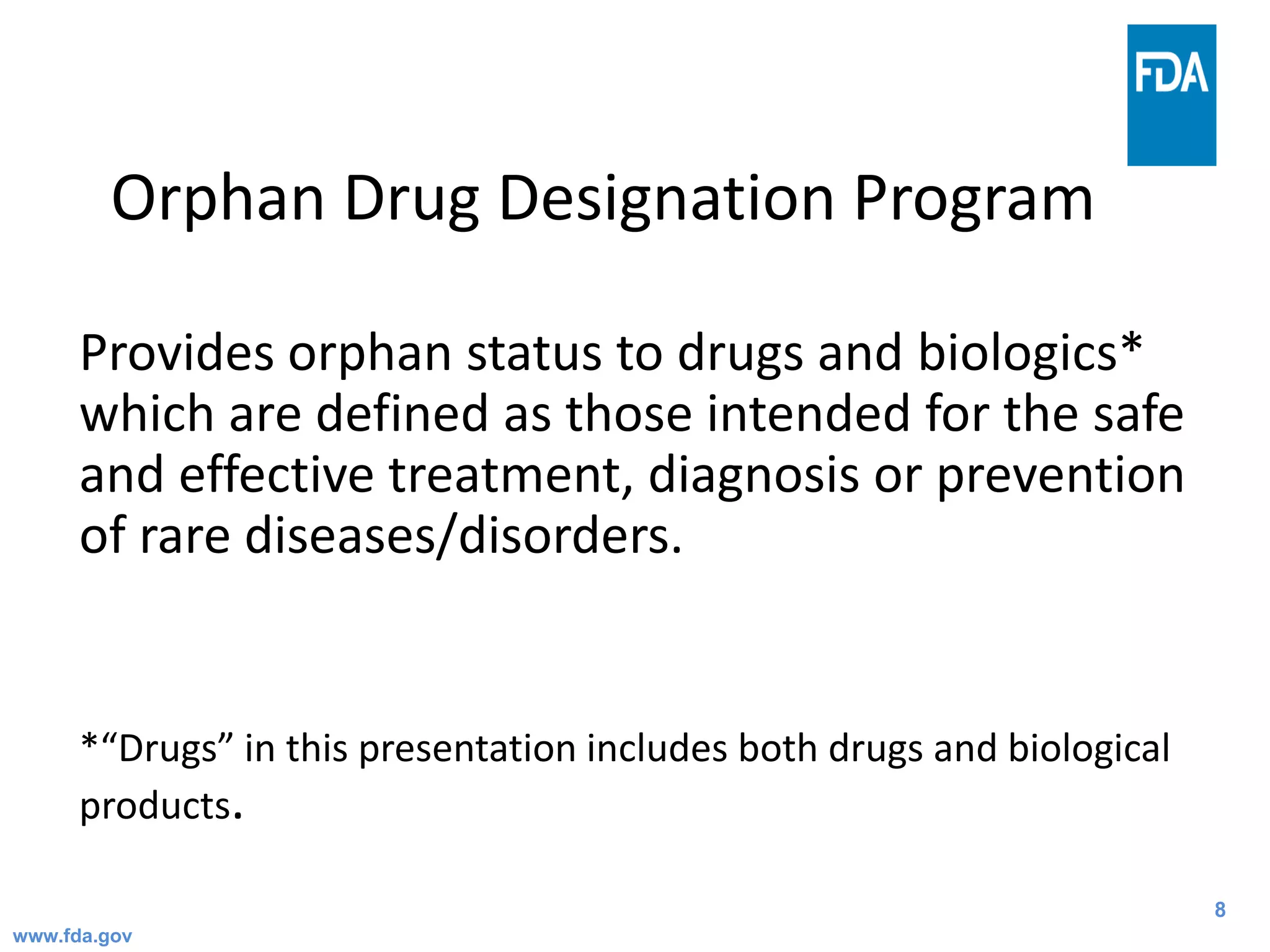 8
Orphan Drug Designation Program
Provides orphan status to drugs and biologics*
which are defined as those intended for the safe
and effective treatment, diagnosis or prevention
of rare diseases/disorders.
*“Drugs” in this presentation includes both drugs and biological
products.
www.fda.gov
 