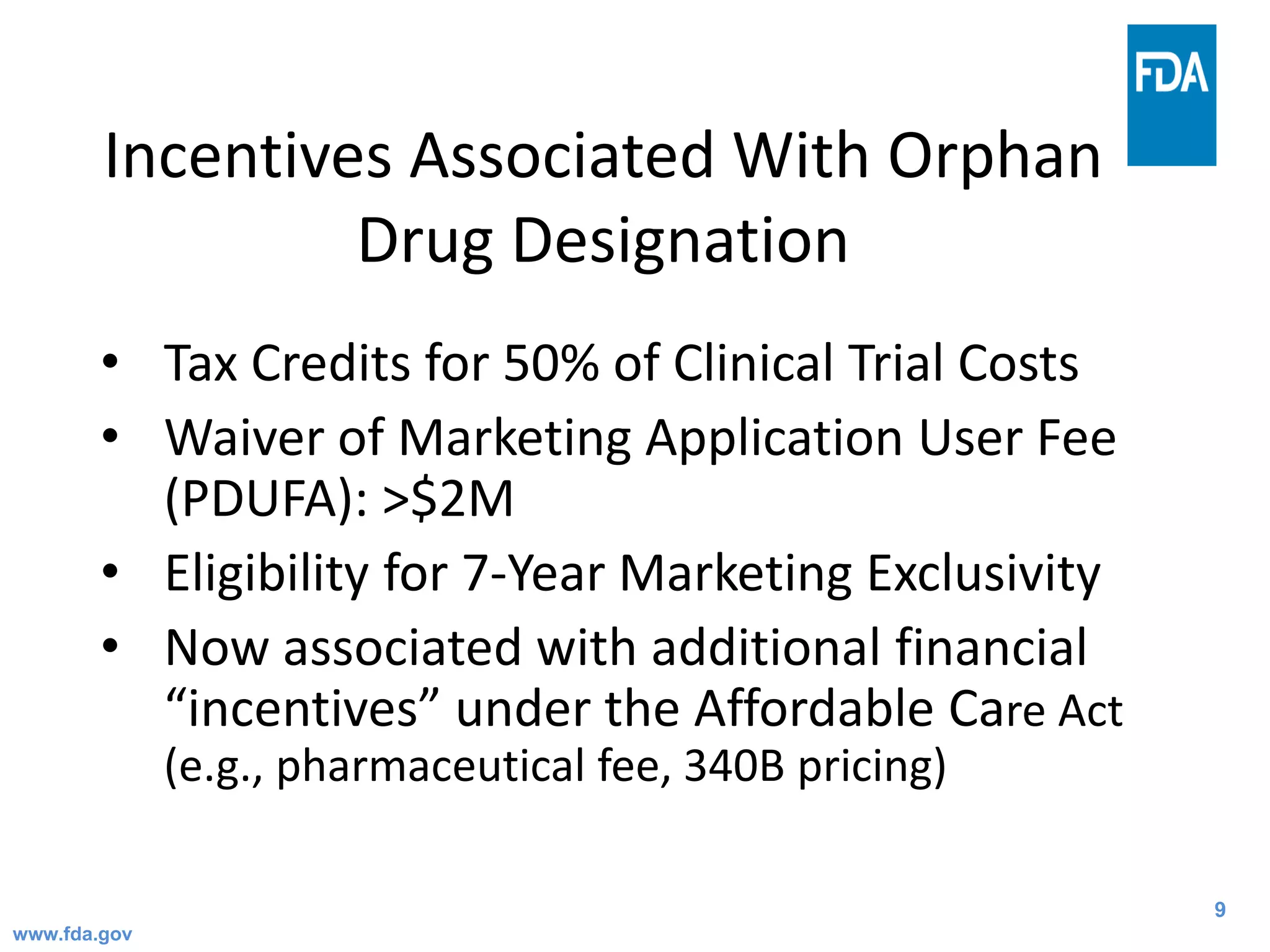 9
Incentives Associated With Orphan
Drug Designation
• Tax Credits for 50% of Clinical Trial Costs
• Waiver of Marketing Application User Fee
(PDUFA): >$2M
• Eligibility for 7-Year Marketing Exclusivity
• Now associated with additional financial
“incentives” under the Affordable Care Act
(e.g., pharmaceutical fee, 340B pricing)
www.fda.gov
 