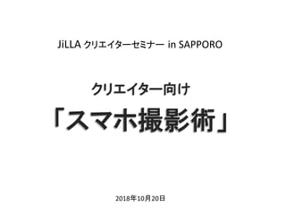 クリエイター向け	
「スマホ撮影術」	
2018年10月20日	
JiLLA	クリエイターセミナー in	SAPPORO	
 