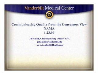 Communicating Q li f
C     i i Quality from the C
                         h Consumers Vi
                                     View
                 NAMA
                 1.23.09
                 1 23 09
         Jill Austin, Chief Marketing Officer, VMC
                  jill.austin@vanderbilt.edu
                 www.VanderbiltHealth.com
 