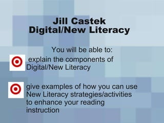 Jill Castek
Digital/New Literacy
You will be able to:
explain the components of
Digital/New Literacy
give examples of how you can use
New Literacy strategies/activities
to enhance your reading
instruction
 