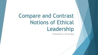 Compare and Contrast
Notions of Ethical
Leadership
Presented by: Jill Charpia
 