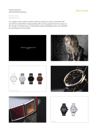 French Connection
A/W 08-09 Watch Brochure
                                                                                               Jillian Kurtz
Intercity Group
Birmingham, UK

As a supplier of their watches, French Connection wanted us to create a look book of the
new line that matched their existing branding. After receiving approval from the company on
the concept, I created the layout, art directed the product photography shoot, and completed
the retouching of over 90 watches.
 