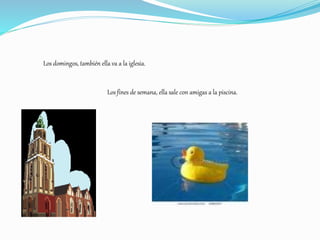 Los domingos, también ella va a la iglesia.
Los fines de semana, ella sale con amigas a la piscina.
 