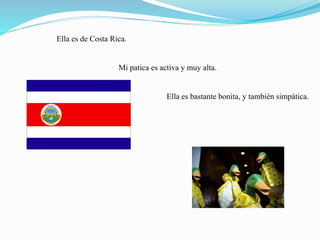 Ella es de Costa Rica.
Mi patica es activa y muy alta.
Ella es bastante bonita, y también simpática.
 