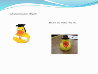 Gabriella es intelectual y inteligente.
Ella es un poco perezosa y muy seria.
 