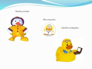 Mi patica es timida.
Ella es muy tonta.
Gabriella es trabajadora.
 