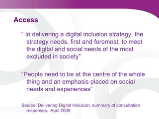 Access “ In delivering a digital inclusion strategy, the strategy needs, first and foremost, to meet the digital and social needs of the most excluded in society”“People need to be at the centre of the whole thing and an emphasis placed on social needs and experiences”  Source: Delivering Digital Inclusion, summary of consultation responses.  April 2009