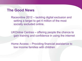 The Good NewsRaceonline 2012 – tackling digital exclusion and setting a target to get 4 million of the most socially excluded online.UKOnline Centres – offering people the chance to gain training and confidence in using the internetHome Access – Providing financial assistance to low income families with children
