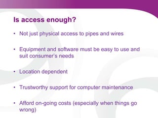 Is access enough? Not just physical access to pipes and wiresEquipment and software must be easy to use and suit consumer’s needsLocation dependentTrustworthy support for computer maintenance Afford on-going costs (especially when things go wrong) 