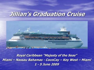 Jillian’s Graduation Cruise




        Royal Caribbean “Majesty of the Seas”
Miami – Nassau Bahamas - CocoCay – Key West – Miami
                   1 - 5 June 2009
 