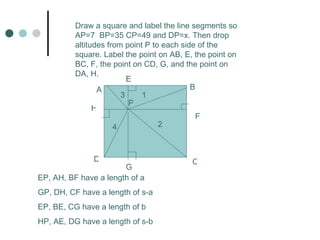 A B C D E F G H Draw a square and label the line segments so AP=7 BP=35 CP=49 and DP=x. Then drop altitudes from point P to each side of the square. Label the point on AB, E, the point on BC, F, the point on CD, G, and the point on DA, H. P EP, AH, BF have a length of a GP, DH, CF have a length of s-a EP, BE, CG have a length of b HP, AE, DG have a length of s-b 1 2 3 4