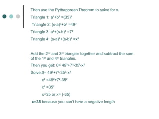 Then use the Pythagorean Theorem to solve for x. Triangle 1: a ²+b² =(35)² Triangle 2: (s-a) ²+b² =49² Triangle 3: a ²+(s-b)² =7² Triangle 4: (s-a) ²+(s-b)² =x² Add the 2 nd and 3 rd triangles together and subtract the sum of the 1 st and 4 th triangles. Then you get: 0= 49²+7²-35²-x² Solve: 0= 49²+7²-35²-x² x ² =49²+7²-35² x² =35² x=35 or x= (35) x=35 because you can’t have a negative length
