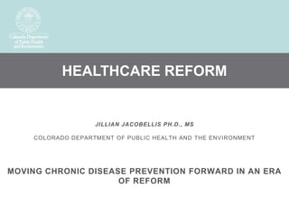 HEALTHCARE REFORM


                   JILLIAN JACOBELLIS PH.D., MS

    COLORADO DEPARTMENT OF PUBLIC HEALTH AND THE ENVIRONMENT




MOVING CHRONIC DISEASE PREVENTION FORWARD IN AN ERA
                     OF REFORM
 