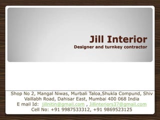 Jill Interior
                          Designer and turnkey contractor




Shop No 2, Mangal Niwas, Murbali Taloa,Shukla Compund, Shiv
     Vaillabh Road, Dahisar East, Mumbai 400 068 India
  E mail Id: jillnitin@gmail.com , Jillinteriors37@gmail.com
        Cell No: +91 9987533312, +91 9869523125
 