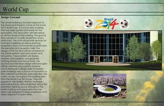 World Cup
Design Concept:
The annex building is located adjacent to
the Maracanã Stadium, home of the future
2014 World Cup. It is a four-story building
that has been gutted and ready for the
renovation. The renovation will take place
on all four levels of the building. The ground
floor consists of a café, bookstore, and a
retail shop. The café will provide services for
luncheon meetings as well as evening
receptions and is conveniently located near
the elevators and reception halls. The
design of the first floor will be centered on
the futbol exhibits; both permanent and
temporary. These exhibits will display
trophies, photographs, autographed
clothing articles and soccer balls. The
second and third floor design will have open
offices created using systems furniture.
Oscar Niemeyer’s design style of modern
open buildings was a source of inspiration as
the materials and fixtures were selected. The
colors chosen throughout the building stem
from the World Cup 2014 logo. They will
appear in the textiles, finishes, materials,
and wall surfaces. Natural lighting will be the
prominent lighting source throughout the
entire building and space planning has
been well designed to keep employee work
areas adjacent to each other.
 