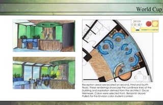 World Cup
Reception areas are located on second, third and fourth
floors. These renderings showcase the curvilinear lines of the
building and inspiration derived from the architect, Oscar
Niemeyer. Colors were selected from Benjamin Moore
Pallets for the Envision color student contest.
 