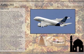 Airbus 380
Design Concept:
Shaikh Salman, Crown Prince of the
Kingdom of Bahrain, has purchased an
Airbus 380 at the cost of $350 million. The
interior design has a budget of $150 million
to purchase textiles, materials, and finishes
as well as furnishings and appliances.
There is an estimated 7,000 sq. ft to
accommodate all the required rooms.
There are two levels on this aircraft. The top
floor for the men and the lower level is the
Harem for the women. Privacy is the most
important design aspect throughout the
aircraft. The design layout chosen keeps
anyone from a direct view from room to
room; this also resembles the streets in
Bahrain being curved and very private. A
spiral staircase ,located near the kitchen,
connects the two levels without going
through private rooms. Another
consideration in the design was furniture
being fixed in place along with lighting. All
the seats have hidden seatbelts to
accommodate take off’s and landings.
Throughout the Airbus 380 high end
materials and finishes were selected to
show Shaikh Salman’s wealth and power.
FAA rules and regulations have been
adhered to throughout the design to
ensure safety and comfort while enjoying
the elegance of the Airbus 380.
 