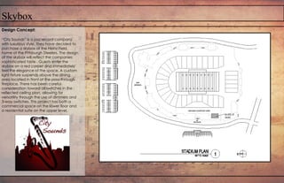 Skybox
Design Concept:
“City Sounds” is a jazz record company
with luxurious style. They have decided to
purchase a skybox at the Heinz Field,
home of the Pittsburgh Steelers. The design
of the skybox will reflect the companies
sophisticated taste . Guests enter the
skybox on a red carpet and immediately
feel the elegance of the space. A custom
light fixture suspends above the dining
area located in front of the pass-through
fireplace. There has been careful
consideration toward all switches in the
reflected ceiling plan, allowing for
versatility through the use of dimmers and
3-way switches. This project has both a
commercial space on the lower floor and
a residential suite on the upper level.
 