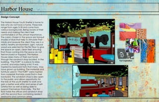 Harbor House
Design Concept:
The Harbor House Youth Shelter is home to
kids who do not have a home. These kids
range from ages 3-18 and come from
various backgrounds. Being aware of their
needs and making the client feel
comfortable is of the utmost importance.
The colors chosen in the space are tranquil
shades of blue that help to stimulate their
minds and reassure the client they are in a
restful, healthy environment. Light, natural
wood was selected for the first floor to give
the space an open, clean feel; ensuring
that those coming into the space do not
feel enclosed or trapped. The Harbor
House raises many of their own funds
through the sandwich shop located in the
building. “The FORT” is a place to relax,
unwind, and enjoy being a kid. It was
inspired by backyard forts that many may
have grown up building. The materials and
furniture used in “The FORT” were inspired
from materials that kids could find in their
backyard. The sandwich shop is also open
to the public and allows opportunity for
the kids at the youth shelter to work and
gain a better work ethic and sense of self-
satisfaction as well as being able to
support themselves financially. The first
floor holds the offices and sandwich shop
with the second floor containing resident
bedrooms and common areas.
Fort inspiration
 