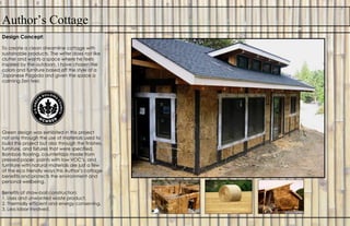 Author’s Cottage
Design Concept:
To create a clean streamline cottage with
sustainable products. The writer does not like
clutter and wants a space where he feels
inspired by the outdoors. I have chosen the
colors and furniture based off the style of a
Japanese Pagoda and given the space a
calming Zen feel.
Green design was exhibited in this project
not only through the use of materials used to
build this project but also through the finishes,
furniture, and fixtures that were specified.
Bamboo flooring, countertops made from
pressed paper, paints with low VOC’s, and
furniture with natural materials are just a few
of the eco friendly ways this Author’s cottage
benefits and protects the environment and
personal wellbeing.
Benefits of straw-bail construction:
1. Uses and unwanted waste product.
2. Thermally efficient and energy conserving.
3. Less labor involved.
 