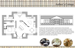 Author’s Cottage
The floor plan shows the exterior wall thickness of the straw-bail
construction. Also showing the creative space planning for this small
cottage with a master bedroom, on-suite and guest bathroom, living
room, dining area, kitchen, and an open office area to inspire the author.
An emphasis on “Green” design was shown in all the finishes and furniture
coming from sustainable or recycled materials. Only energy-efficient
appliances and fixtures were specified.
 