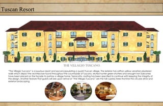 Tuscan Resort
The Villagio tuscano
“The Villagio Tuscano” is a luxurious resort and spa encapsulating a quaint Tuscan village. The exterior has saffron yellow venetian plastered
walls which depict the architecture found throughout the countryside of Tuscany. Muted hunter green shutters and wrought iron balconies
have been placed on the façade to portray a village home. Terracotta roofing has been specified to continue with keeping the integrity of
the design. Another feature that guests will see upon arrival at “The Villagio Tuscano” are the tall cypress trees that line the circular drive and
exterior landscaping.
 